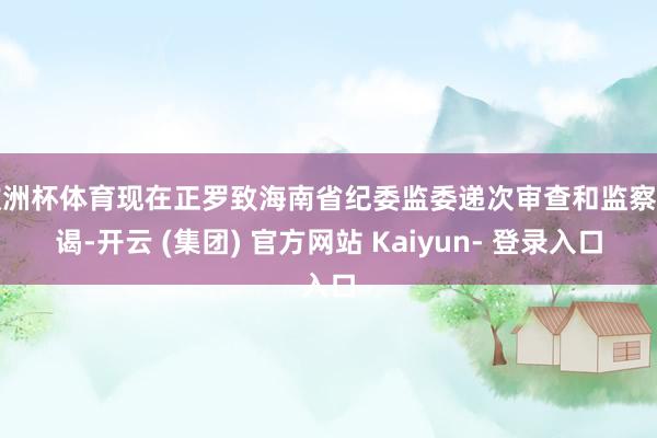 欧洲杯体育现在正罗致海南省纪委监委递次审查和监察拜谒-开云 (集团) 官方网站 Kaiyun- 登录入口