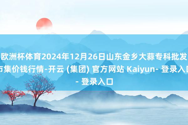 欧洲杯体育2024年12月26日山东金乡大蒜专科批发市集价钱行情-开云 (集团) 官方网站 Kaiyun- 登录入口