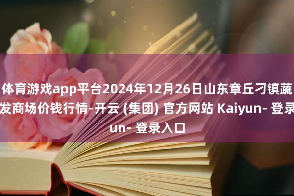 体育游戏app平台2024年12月26日山东章丘刁镇蔬菜批发商场价钱行情-开云 (集团) 官方网站 Kaiyun- 登录入口