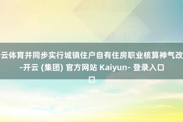 开云体育并同步实行城镇住户自有住房职业核算神气改变-开云 (集团) 官方网站 Kaiyun- 登录入口