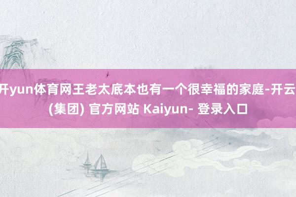 开yun体育网王老太底本也有一个很幸福的家庭-开云 (集团) 官方网站 Kaiyun- 登录入口