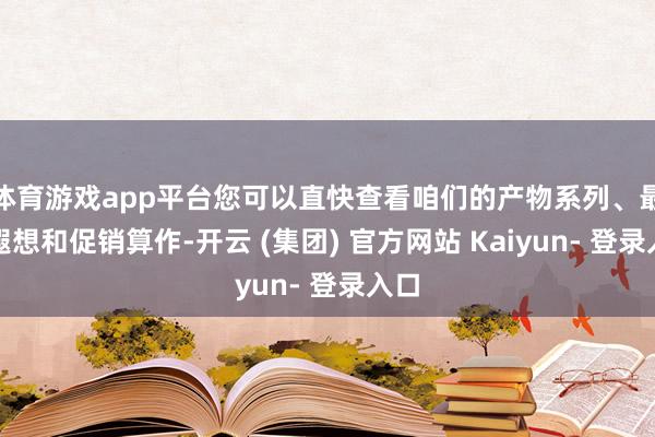 体育游戏app平台您可以直快查看咱们的产物系列、最新遐想和促销算作-开云 (集团) 官方网站 Kaiyun- 登录入口