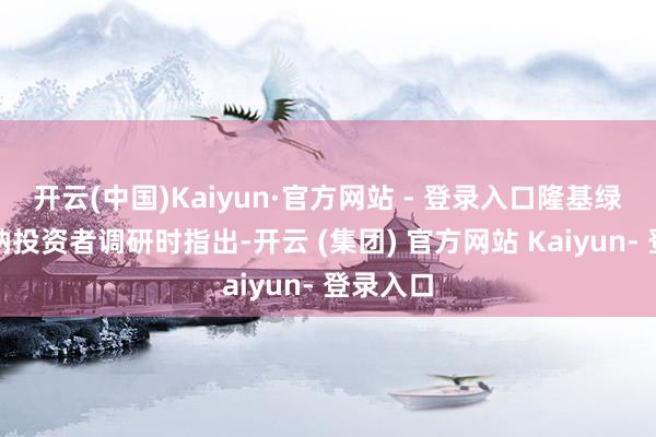 开云(中国)Kaiyun·官方网站 - 登录入口隆基绿能在接纳投资者调研时指出-开云 (集团) 官方网站 Kaiyun- 登录入口