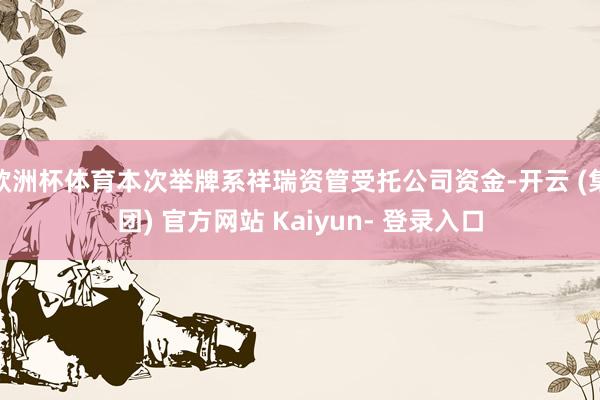 欧洲杯体育本次举牌系祥瑞资管受托公司资金-开云 (集团) 官方网站 Kaiyun- 登录入口