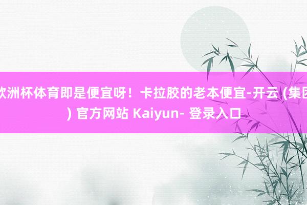 欧洲杯体育即是便宜呀！卡拉胶的老本便宜-开云 (集团) 官方网站 Kaiyun- 登录入口