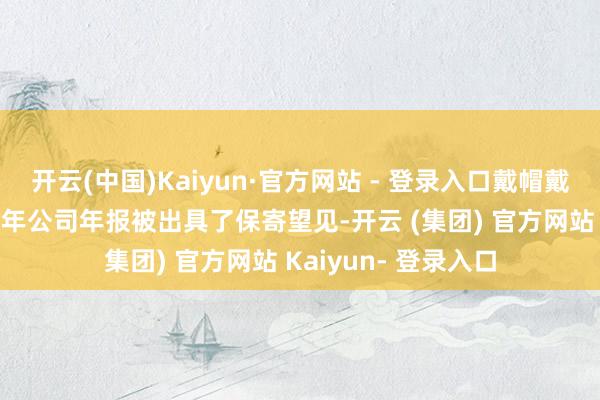 开云(中国)Kaiyun·官方网站 - 登录入口戴帽戴星的径直原因是22年公司年报被出具了保寄望见-开云 (集团) 官方网站 Kaiyun- 登录入口