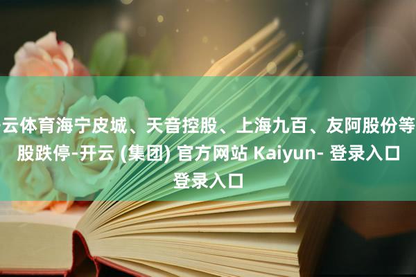 开云体育海宁皮城、天音控股、上海九百、友阿股份等多股跌停-开云 (集团) 官方网站 Kaiyun- 登录入口