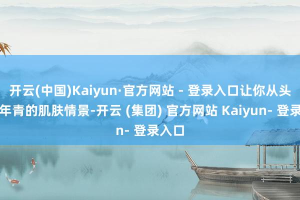 开云(中国)Kaiyun·官方网站 - 登录入口让你从头领有年青的肌肤情景-开云 (集团) 官方网站 Kaiyun- 登录入口