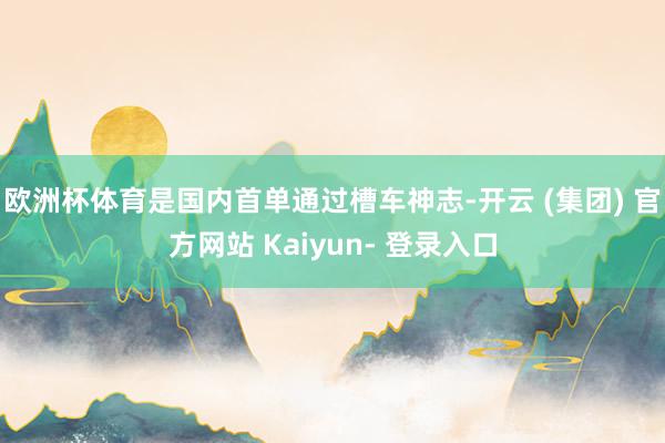 欧洲杯体育是国内首单通过槽车神志-开云 (集团) 官方网站 Kaiyun- 登录入口