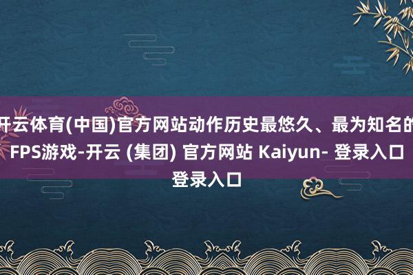 开云体育(中国)官方网站　　动作历史最悠久、最为知名的FPS游戏-开云 (集团) 官方网站 Kaiyun- 登录入口