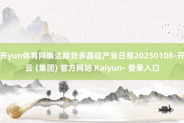 开yun体育网瑞达期货多晶硅产业日报20250108-开云 (集团) 官方网站 Kaiyun- 登录入口