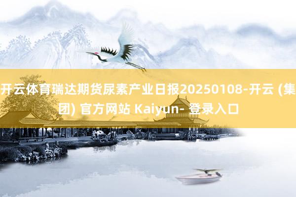 开云体育瑞达期货尿素产业日报20250108-开云 (集团) 官方网站 Kaiyun- 登录入口