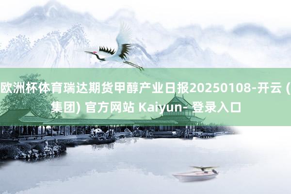 欧洲杯体育瑞达期货甲醇产业日报20250108-开云 (集团) 官方网站 Kaiyun- 登录入口