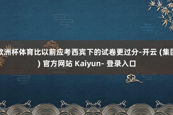 欧洲杯体育比以前应考西宾下的试卷更过分-开云 (集团) 官方网站 Kaiyun- 登录入口