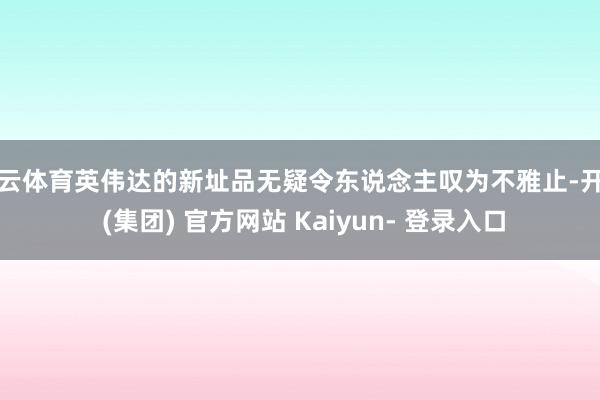开云体育英伟达的新址品无疑令东说念主叹为不雅止-开云 (集团) 官方网站 Kaiyun- 登录入口