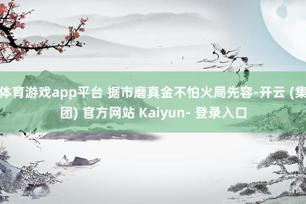 体育游戏app平台 据市磨真金不怕火局先容-开云 (集团) 官方网站 Kaiyun- 登录入口