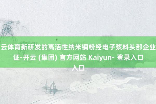开云体育新研发的高活性纳米铜粉经电子浆料头部企业考证-开云 (集团) 官方网站 Kaiyun- 登录入口
