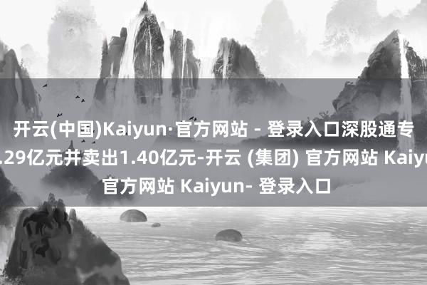开云(中国)Kaiyun·官方网站 - 登录入口深股通专用席位买入1.29亿元并卖出1.40亿元-开云 (集团) 官方网站 Kaiyun- 登录入口