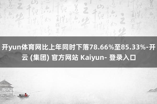 开yun体育网比上年同时下落78.66%至85.33%-开云 (集团) 官方网站 Kaiyun- 登录入口
