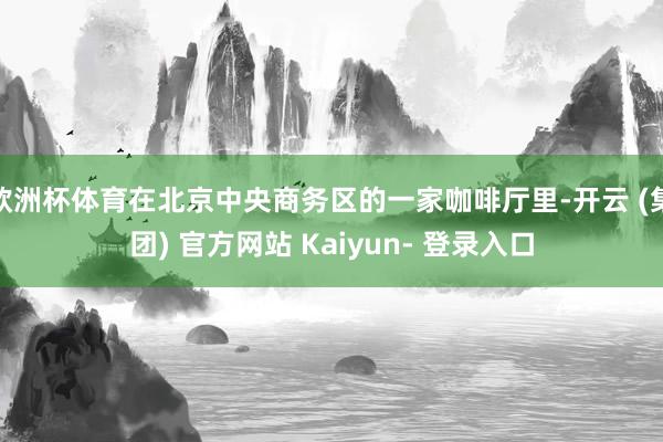 欧洲杯体育在北京中央商务区的一家咖啡厅里-开云 (集团) 官方网站 Kaiyun- 登录入口