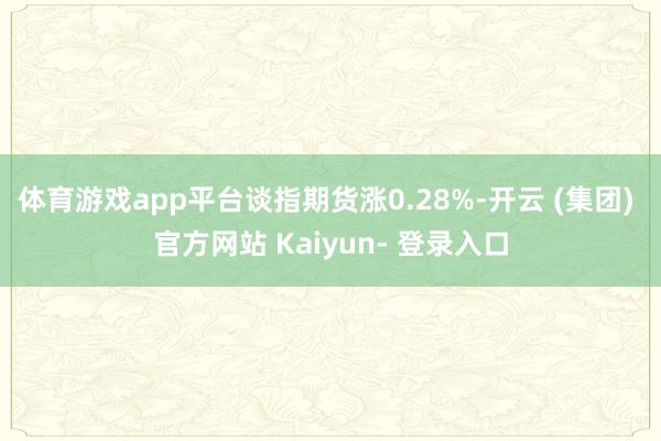 体育游戏app平台谈指期货涨0.28%-开云 (集团) 官方网站 Kaiyun- 登录入口
