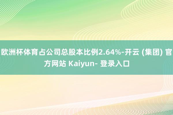 欧洲杯体育占公司总股本比例2.64%-开云 (集团) 官方网站 Kaiyun- 登录入口