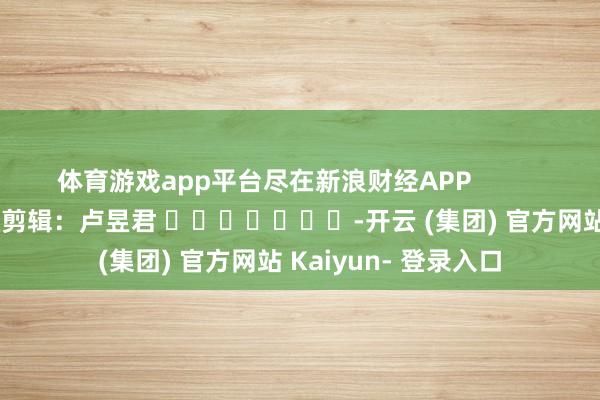 体育游戏app平台尽在新浪财经APP            						包袱剪辑：卢昱君 							-开云 (集团) 官方网站 Kaiyun- 登录入口