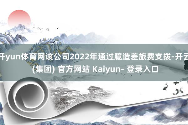 开yun体育网该公司2022年通过臆造差旅费支拨-开云 (集团) 官方网站 Kaiyun- 登录入口