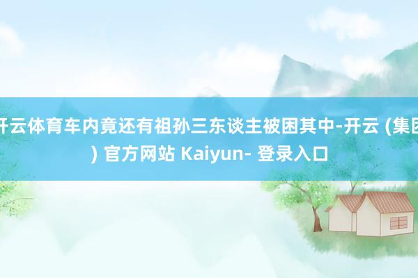 开云体育车内竟还有祖孙三东谈主被困其中-开云 (集团) 官方网站 Kaiyun- 登录入口