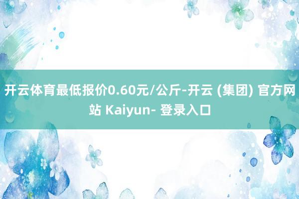 开云体育最低报价0.60元/公斤-开云 (集团) 官方网站 Kaiyun- 登录入口