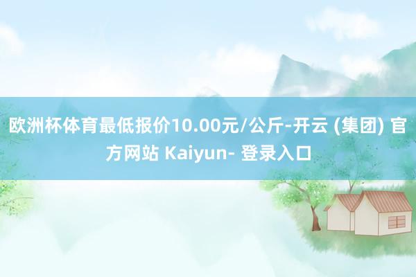 欧洲杯体育最低报价10.00元/公斤-开云 (集团) 官方网站 Kaiyun- 登录入口