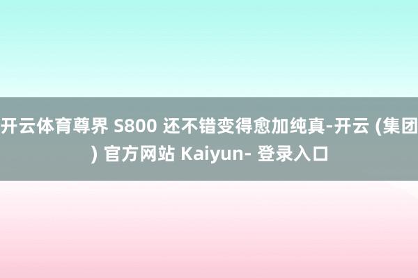 开云体育尊界 S800 还不错变得愈加纯真-开云 (集团) 官方网站 Kaiyun- 登录入口