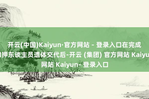 开云(中国)Kaiyun·官方网站 - 登录入口在完成剩余4具被扣押东谈主员遗体交代后-开云 (集团) 官方网站 Kaiyun- 登录入口