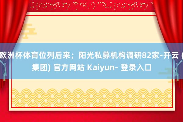 欧洲杯体育位列后来；阳光私募机构调研82家-开云 (集团) 官方网站 Kaiyun- 登录入口