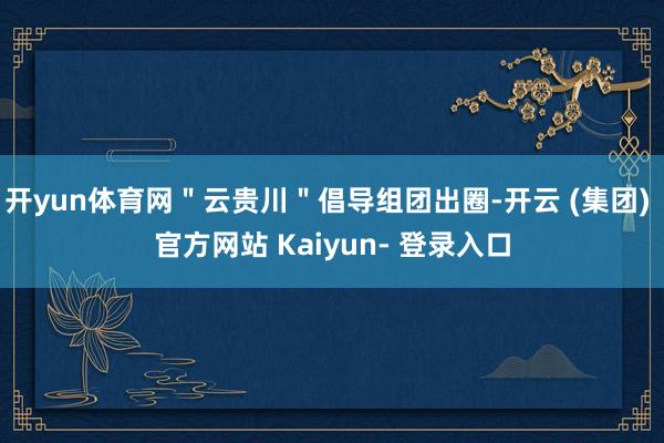 开yun体育网＂云贵川＂倡导组团出圈-开云 (集团) 官方网站 Kaiyun- 登录入口