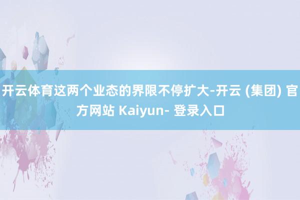 开云体育这两个业态的界限不停扩大-开云 (集团) 官方网站 Kaiyun- 登录入口