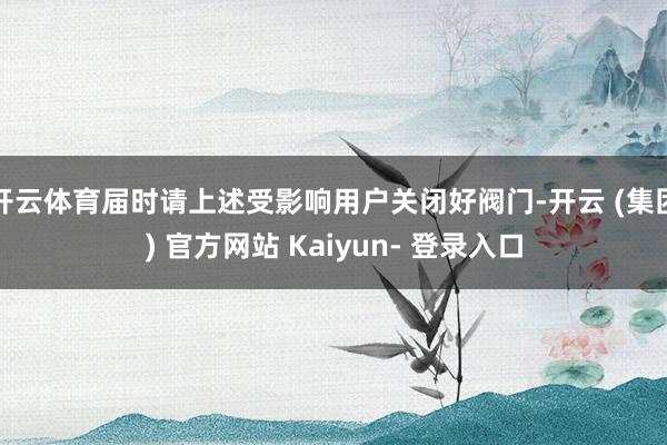 开云体育届时请上述受影响用户关闭好阀门-开云 (集团) 官方网站 Kaiyun- 登录入口