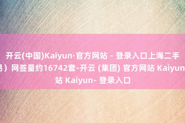 开云(中国)Kaiyun·官方网站 - 登录入口上海二手房（含交易）网签量约16742套-开云 (集团) 官方网站 Kaiyun- 登录入口