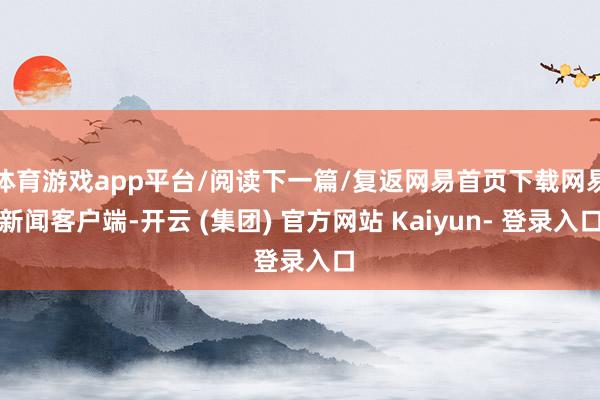 体育游戏app平台/阅读下一篇/复返网易首页下载网易新闻客户端-开云 (集团) 官方网站 Kaiyun- 登录入口