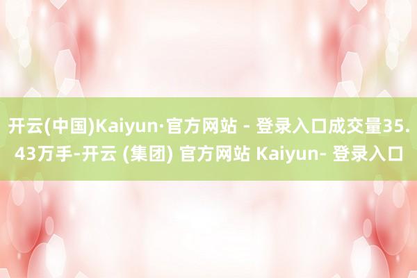 开云(中国)Kaiyun·官方网站 - 登录入口成交量35.43万手-开云 (集团) 官方网站 Kaiyun- 登录入口