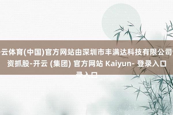 开云体育(中国)官方网站由深圳市丰满达科技有限公司全资抓股-开云 (集团) 官方网站 Kaiyun- 登录入口