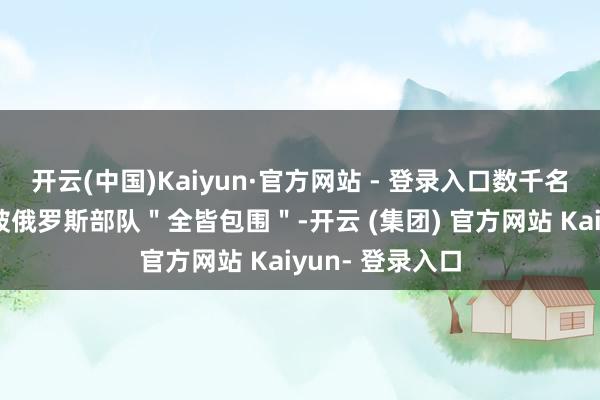 开云(中国)Kaiyun·官方网站 - 登录入口数千名乌克兰士兵正被俄罗斯部队＂全皆包围＂-开云 (集团) 官方网站 Kaiyun- 登录入口
