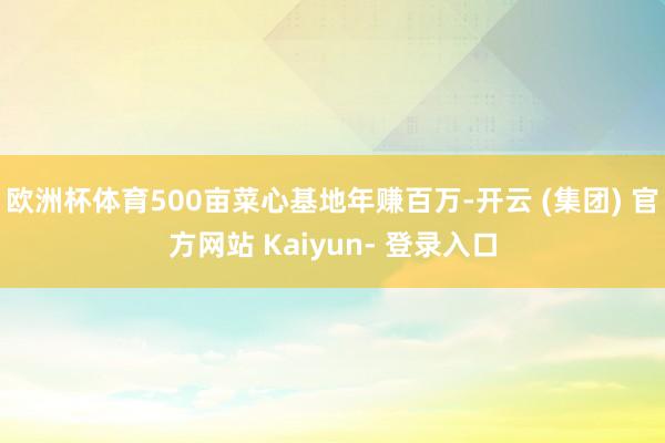 欧洲杯体育500亩菜心基地年赚百万-开云 (集团) 官方网站 Kaiyun- 登录入口