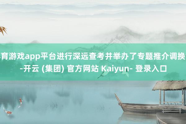 体育游戏app平台进行深远查考并举办了专题推介调换会-开云 (集团) 官方网站 Kaiyun- 登录入口