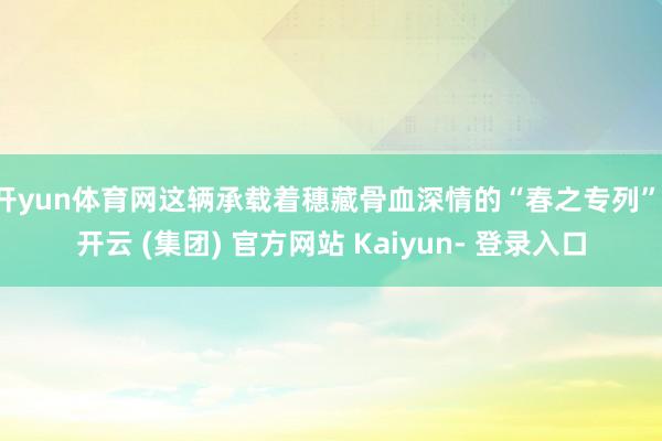 开yun体育网这辆承载着穗藏骨血深情的“春之专列”-开云 (集团) 官方网站 Kaiyun- 登录入口