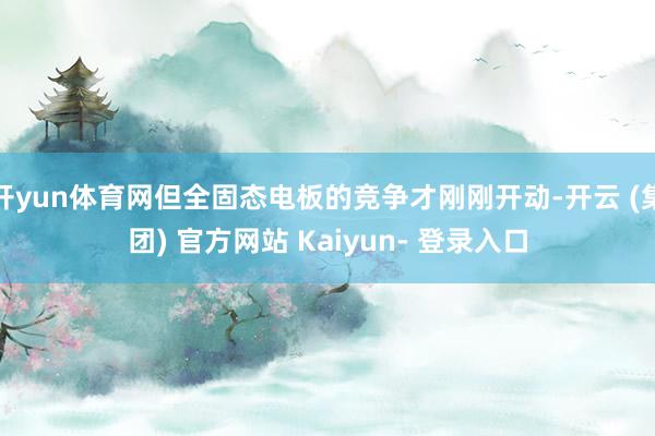 开yun体育网但全固态电板的竞争才刚刚开动-开云 (集团) 官方网站 Kaiyun- 登录入口