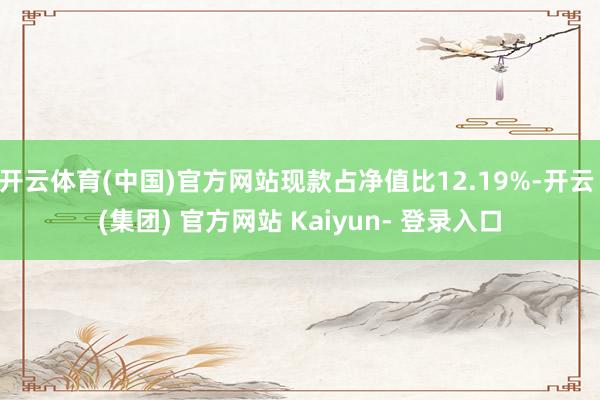开云体育(中国)官方网站现款占净值比12.19%-开云 (集团) 官方网站 Kaiyun- 登录入口