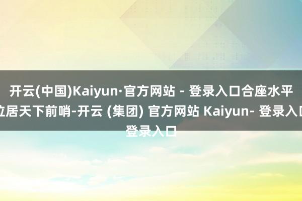 开云(中国)Kaiyun·官方网站 - 登录入口合座水平位居天下前哨-开云 (集团) 官方网站 Kaiyun- 登录入口