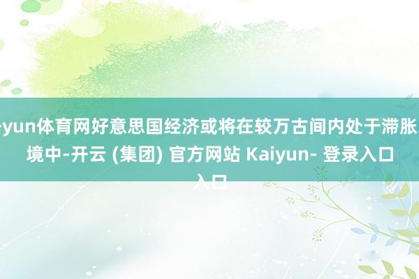开yun体育网好意思国经济或将在较万古间内处于滞胀环境中-开云 (集团) 官方网站 Kaiyun- 登录入口