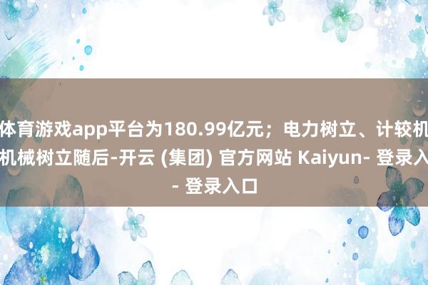 体育游戏app平台为180.99亿元；电力树立、计较机、机械树立随后-开云 (集团) 官方网站 Kaiyun- 登录入口